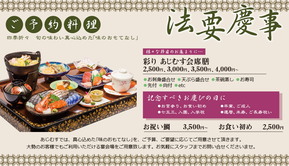 ご予約料理 四季折々 旬の味わい真心込めた「味のおもてなし」 | 法要慶事 様々な節目のお集まりに・・・ | 彩り あじむす会席膳 2,500円、3,000円、3,500円、4,000円〜 ●お刺身盛合せ ●天ぷら盛合せ ●茶碗蒸し ●お寿司 ●先付 ●向付 ●etc | 記念すべきお慶びの日に ●お宮参り、お食い初め ●七五三、入園、入学祝 ●卒業、ご成人 ●還暦、米寿、ご長寿祝い お祝い鯛 3,500円〜 お食い初め 2,500円 | あじむすでは、真心込めた｢味のおもてなし｣を、ご予算、ご要望に応じてご用意させて頂きます。大勢のお客様でもご利用いただける宴会場をご用意致します。お気軽にスタッフまでお問い合せくださいませ。