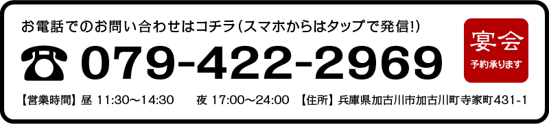 お電話でのお問い合わせはコチラ（スマホからはタップで発信！）【TEL】079-422-2969 【営業時間】 昼 11:30〜14:30　　夜 17:00〜24:00　【住所】 兵庫県加古川市加古川町寺家町431-1