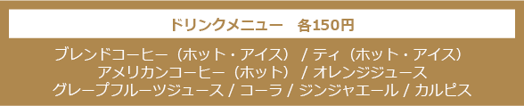 ドリンクメニュー　各150円 - ブレンドコーヒー（ホット・アイス） / ティ（ホット・アイス）/ アメリカンコーヒー（ホット） / オレンジジュース / グレープフルーツジュース / コーラ / ジンジャエール / カルピス